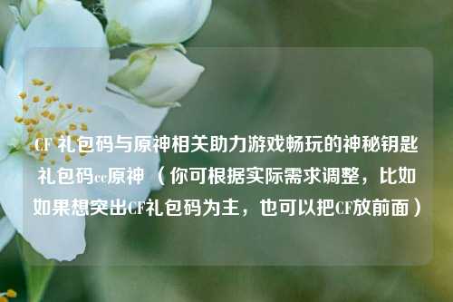 CF 礼包码与原神相关助力游戏畅玩的神秘钥匙礼包码cc原神 (你可根据实际需求调整,比如如果想突出CF礼包码为主,也可以把CF放前面)
