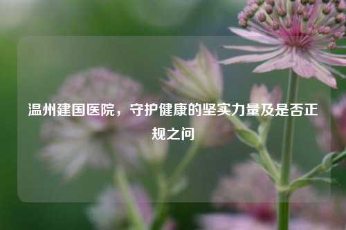 温州建国医院,守护健康的坚实力量及是否正规之问