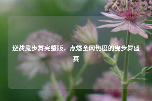 逆战鬼步舞完整版,点燃全网热度的曳步舞盛宴