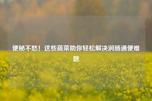 便秘不愁!这些蔬菜助你轻松解决润肠通便难题