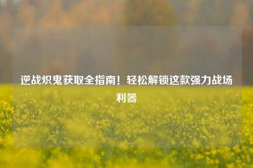 逆战炽鬼获取全指南！轻松解锁这款强力战场利器