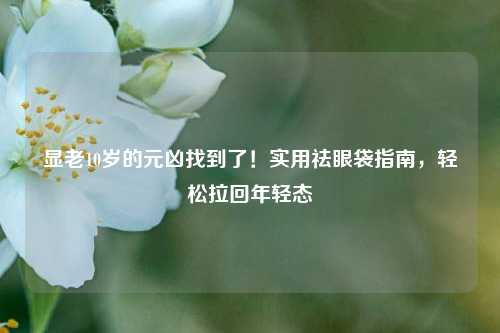 显老10岁的元凶找到了！实用祛眼袋指南，轻松拉回年轻态