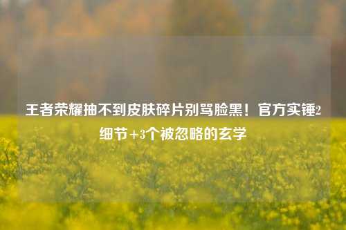王者荣耀抽不到皮肤碎片别骂脸黑！官方实锤2细节+3个被忽略的玄学