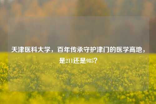 天津医科大学,百年传承守护津门的医学高地,是211还是985?