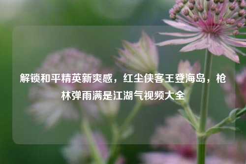 解锁和平精英新爽感，红尘侠客王登海岛，枪林弹雨满是江湖气视频大全