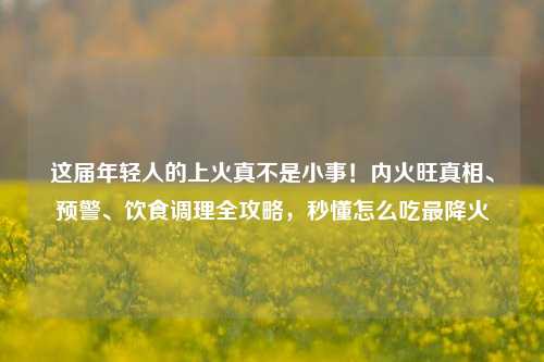 这届年轻人的上火真不是小事!内火旺真相、预警、饮食调理全攻略,秒懂怎么吃最降火