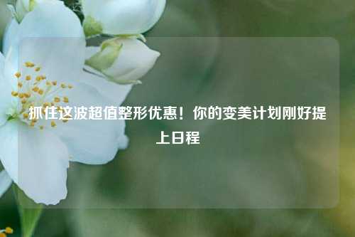 抓住这波超值整形优惠!你的变美计划刚好提上日程