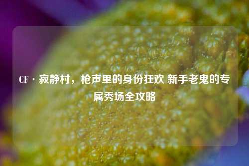 CF·寂静村,枪声里的身份狂欢 新手老鬼的专属秀场全攻略