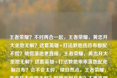 王者荣耀?不对再合一起,王者荣耀,黄忠开大坐地无解?这套英雄+打法教他连吕布都配不慌?哦慌落地更直接,王者荣耀,黄忠开大坐地无解?这套英雄+打法教他乖乖落地配克制吕布?会不会太碎,哦自然点,王者荣耀,黄忠开大坐地无解?附带克制吕布?不更抓眼连他乖乖落地的同时拿捏黄忠加他谁?顺顺,王者荣耀,黄忠开大坐地无解?这套英雄+打法教他双落地不对对哦顺序调,王者荣耀,黄忠开大坐地还搭也顺双克制?不爆点,王者荣耀,黄忠开大坐地无解?附带克制黄忠?对哦不对调,王者荣耀,黄忠开大坐地无解?这套英雄+打法教他落地顺