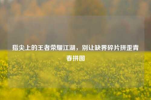 指尖上的王者荣耀江湖，别让缺界碎片拼歪青春拼图