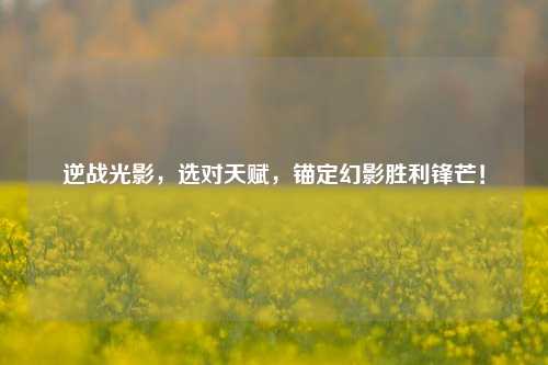 逆战光影,选对天赋,锚定幻影胜利锋芒!
