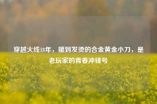 穿越火线18年，攥到发烫的合金黄金小刀，是老玩家的青春冲锋号
