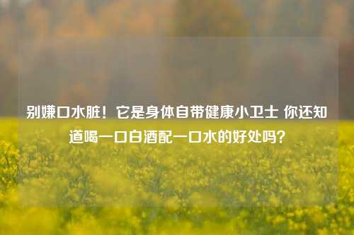 别嫌口水脏!它是身体自带健康小卫士 你还知道喝一口白酒配一口水的好处吗?