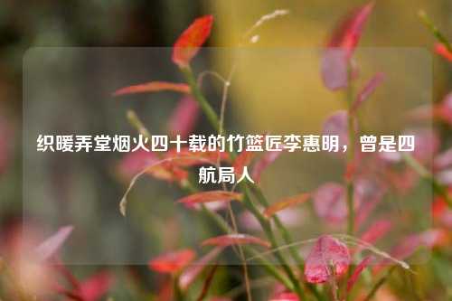 织暖弄堂烟火四十载的竹篮匠李惠明，曾是四航局人
