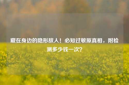 藏在身边的隐形敌人!必知过敏原真相,附检测多少钱一次?
