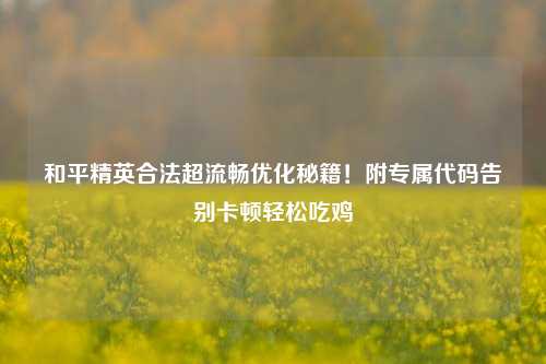 和平精英合法超流畅优化秘籍！附专属代码告别卡顿轻松吃鸡