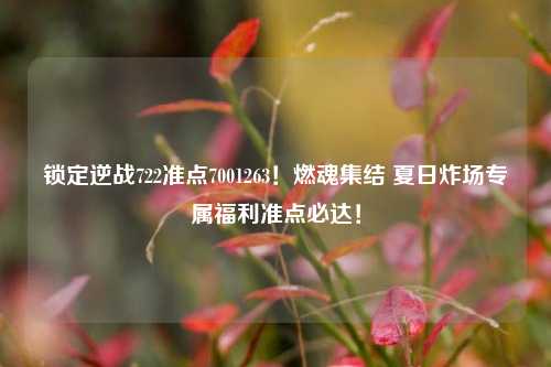 锁定逆战722准点7001263！燃魂集结 夏日炸场专属福利准点必达！