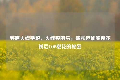 穿越火线手游,火线突围后,揭露运输船樱花树后COP樱花的秘密