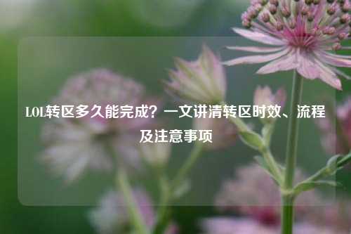 LOL转区多久能完成？一文讲清转区时效、流程及注意事项