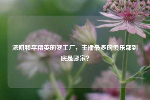 深耕和平精英的梦工厂，主播最多的俱乐部到底是哪家？