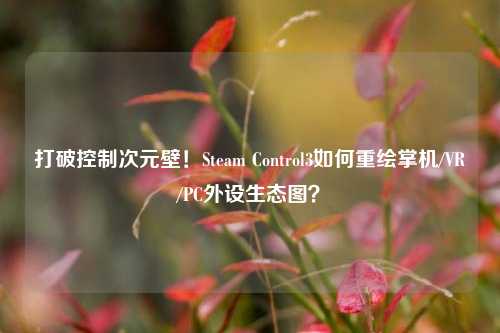 打破控制次元壁!Steam Control3如何重绘掌机/VR/PC外设生态图?