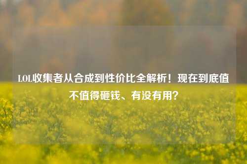 LOL收集者从合成到性价比全解析！现在到底值不值得砸钱、有没有用？