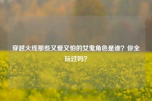 穿越火线那些又爱又怕的女鬼角色是谁？你全玩过吗？