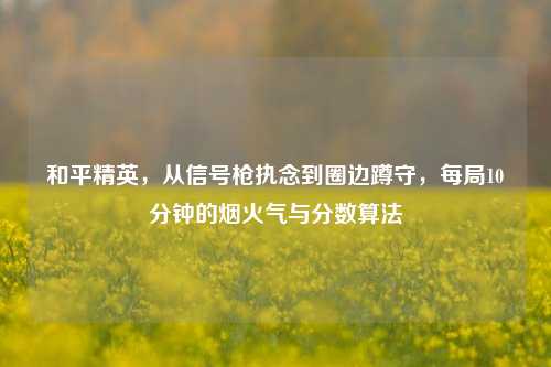和平精英，从信号枪执念到圈边蹲守，每局10分钟的烟火气与分数算法