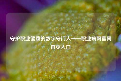 守护职业健康的数字守门人——职业病网官网首页入口
