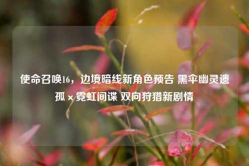 使命召唤16，边境暗线新角色预告 黑伞幽灵遗孤×霓虹间谍 双向狩猎新剧情