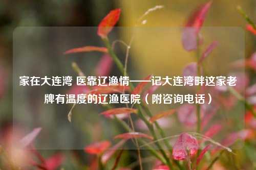 家在大连湾 医靠辽渔情——记大连湾畔这家老牌有温度的辽渔医院(附咨询 *** )