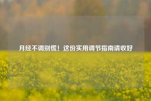 月经不调别慌!这份实用调节指南请收好
