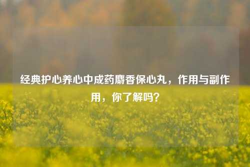 经典护心养心中成药麝香保心丸，作用与副作用，你了解吗？