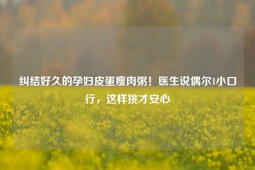 纠结好久的孕妇皮蛋瘦肉粥！医生说偶尔1小口行，这样挑才安心