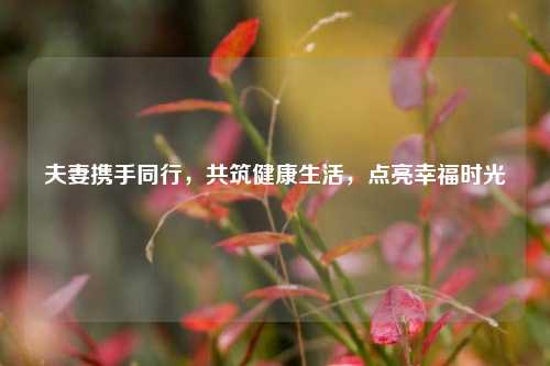 夫妻携手同行,共筑健康生活,点亮幸福时光