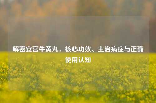 解密安宫牛黄丸,核心功效、主治病症与正确使用认知
