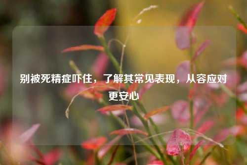 别被死精症吓住，了解其常见表现，从容应对更安心