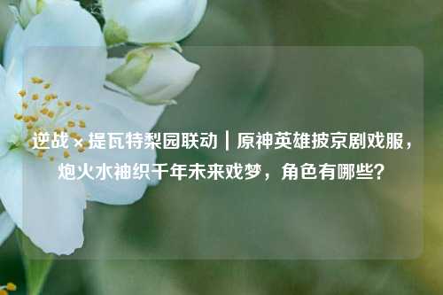 逆战×提瓦特梨园联动|原神英雄披京剧戏服,炮火水袖织千年未来戏梦,角色有哪些?
