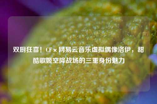 双厨狂喜!CF×网易云音乐虚拟偶像洛伊,甜酷歌姬空降战场的三重身份魅力