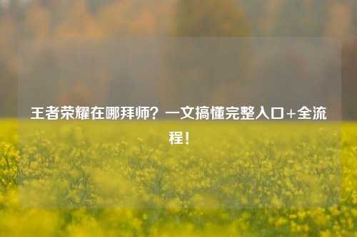 王者荣耀在哪拜师？一文搞懂完整入口+全流程！