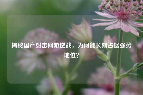 揭秘国产射击网游逆战,为何能长期占据强势地位?