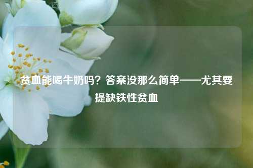 贫血能喝牛奶吗?答案没那么简单——尤其要提缺铁性贫血