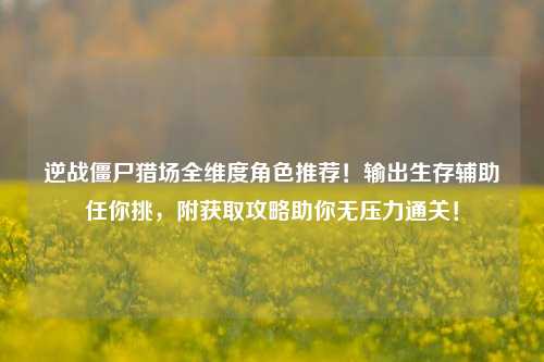 逆战僵尸猎场全维度角色推荐！输出生存辅助任你挑，附获取攻略助你无压力通关！
