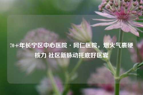 70+年长宁区中心医院·同仁医院，烟火气裹硬核力 社区新脉动托底好医靠