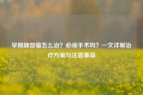 早期肺部瘤怎么治？必须手术吗？一文详解治疗方案与注意事项