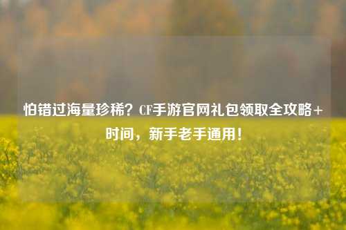 怕错过海量珍稀？CF手游官网礼包领取全攻略+时间，新手老手通用！