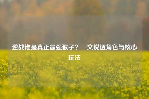 逆战谁是真正最强猴子？一文说透角色与核心玩法