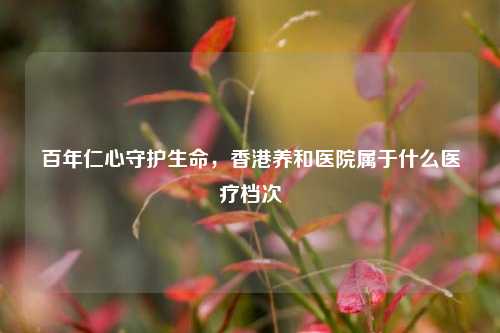 百年仁心守护生命，香港养和医院属于什么医疗档次