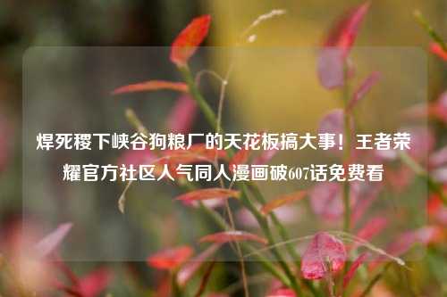 焊死稷下峡谷狗粮厂的天花板搞大事！王者荣耀官方社区人气同人漫画破607话免费看