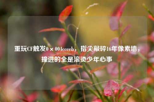 重玩CF触发0×004ccceb，指尖敲碎16年像素墙，撞进的全是滚烫少年心事